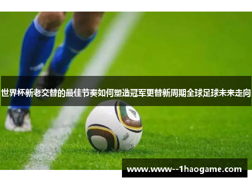 世界杯新老交替的最佳节奏如何塑造冠军更替新周期全球足球未来走向