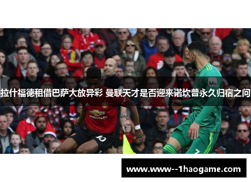 拉什福德租借巴萨大放异彩 曼联天才是否迎来诺坎普永久归宿之问