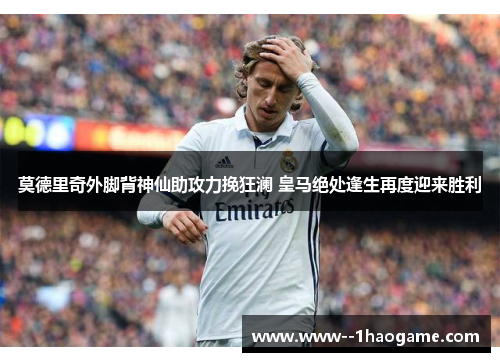 莫德里奇外脚背神仙助攻力挽狂澜 皇马绝处逢生再度迎来胜利